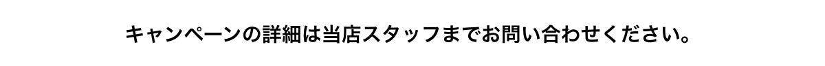 キャンペーンの詳細は当店スタッフまでお問い合わせください。